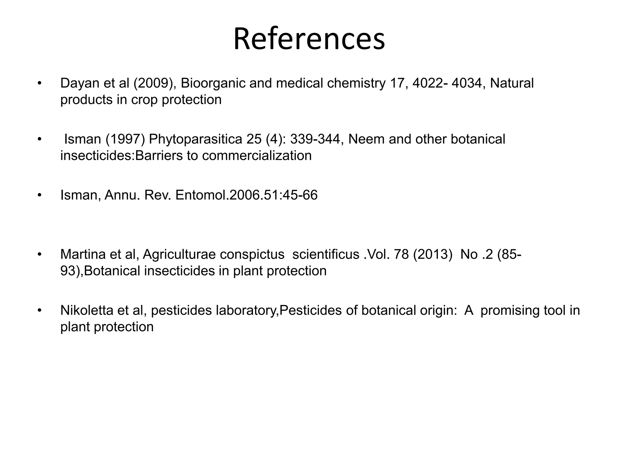 References
•

Dayan et al (2009), Bioorganic and medical chemistry 17, 4022- 4034, Natural
products in crop protection

•

Isman (1997) Phytoparasitica 25 (4): 339-344, Neem and other botanical
insecticides:Barriers to commercialization

•

Isman, Annu. Rev. Entomol.2006.51:45-66

•

Martina et al, Agriculturae conspictus scientificus .Vol. 78 (2013) No .2 (8593),Botanical insecticides in plant protection

•

Nikoletta et al, pesticides laboratory,Pesticides of botanical origin: A promising tool in
plant protection

 