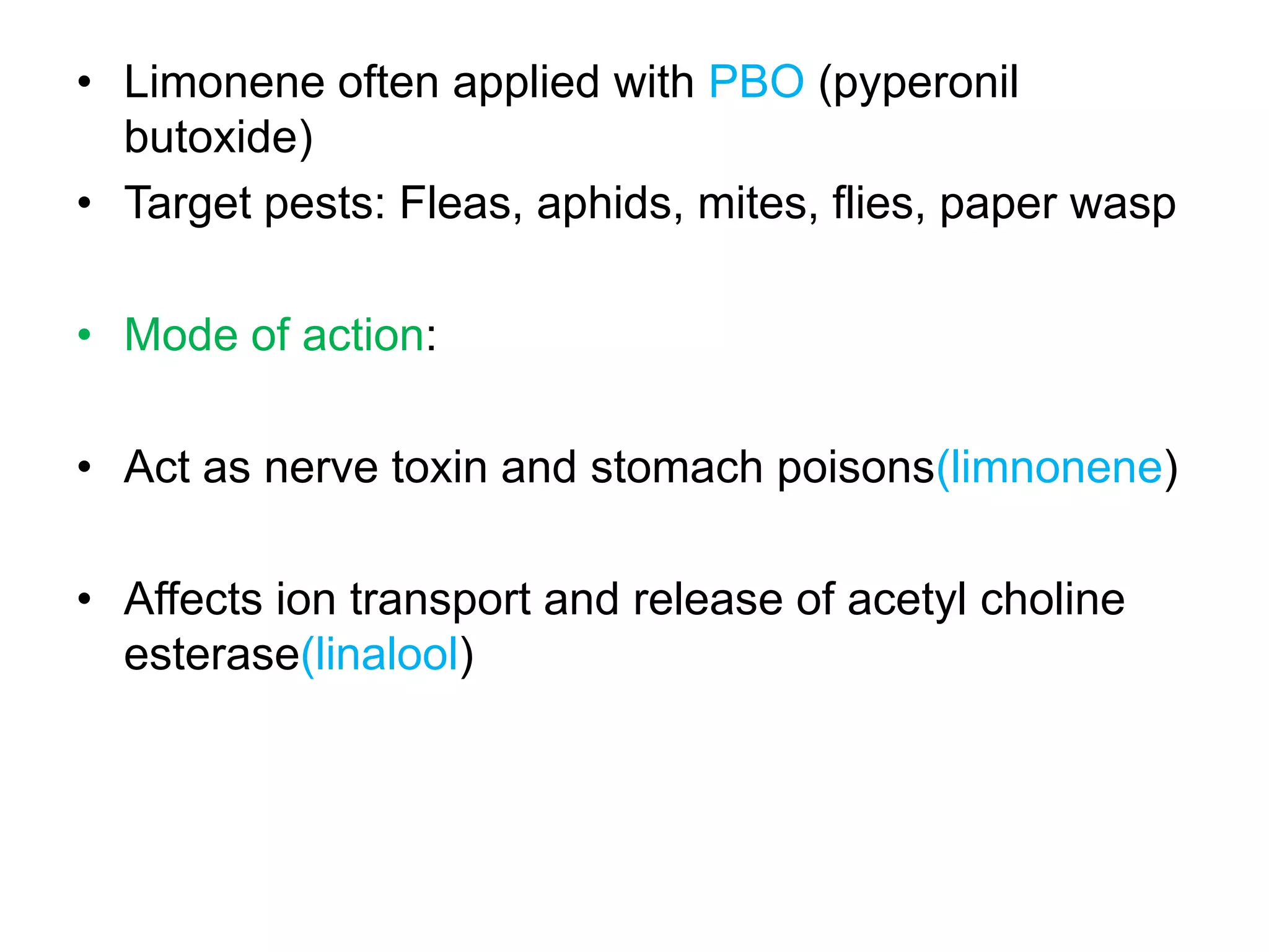 • Limonene often applied with PBO (pyperonil
butoxide)
• Target pests: Fleas, aphids, mites, flies, paper wasp
• Mode of action:

• Act as nerve toxin and stomach poisons(limnonene)
• Affects ion transport and release of acetyl choline
esterase(linalool)

 