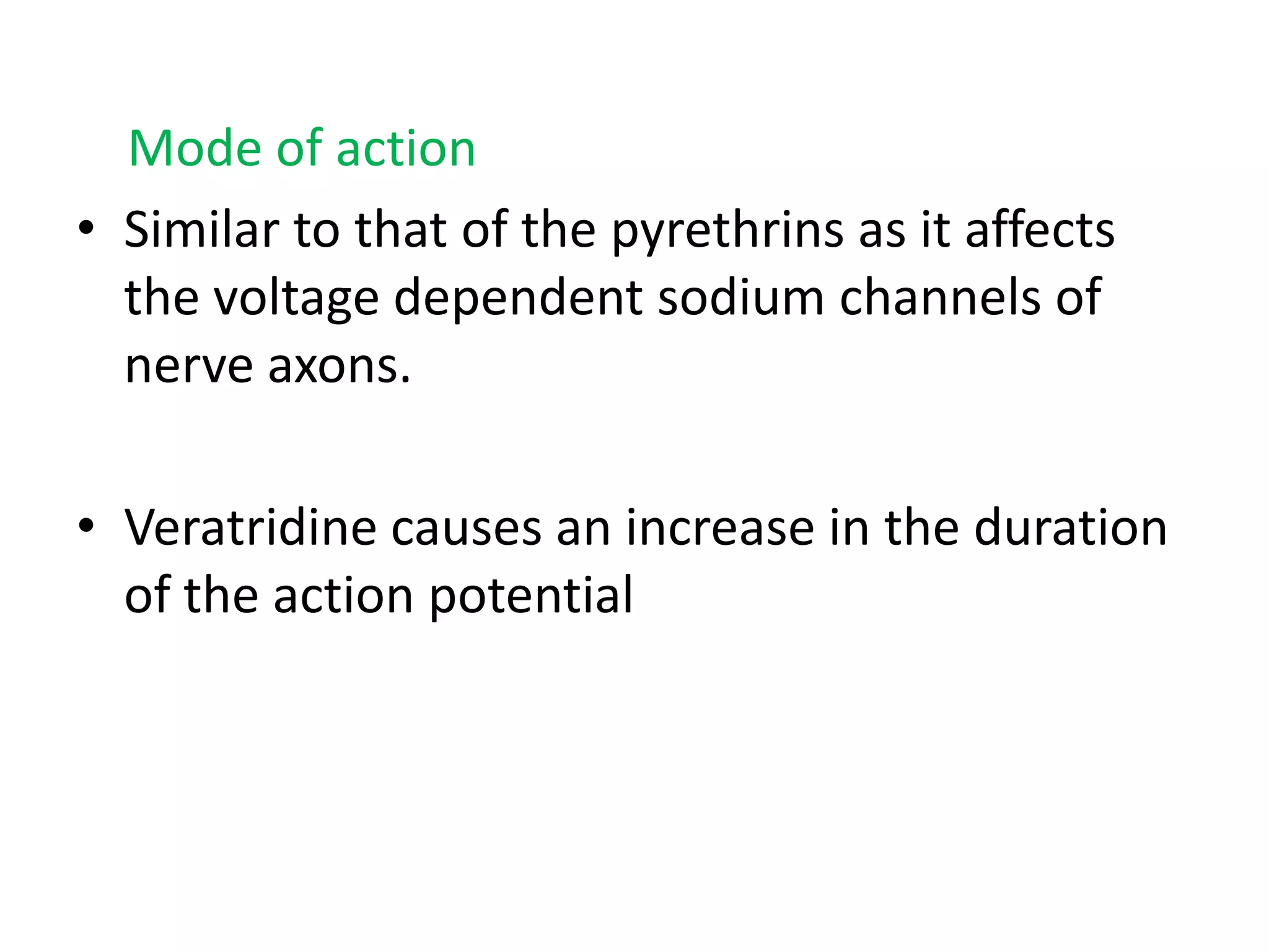 Mode of action
• Similar to that of the pyrethrins as it affects
the voltage dependent sodium channels of
nerve axons.
• Veratridine causes an increase in the duration
of the action potential

 