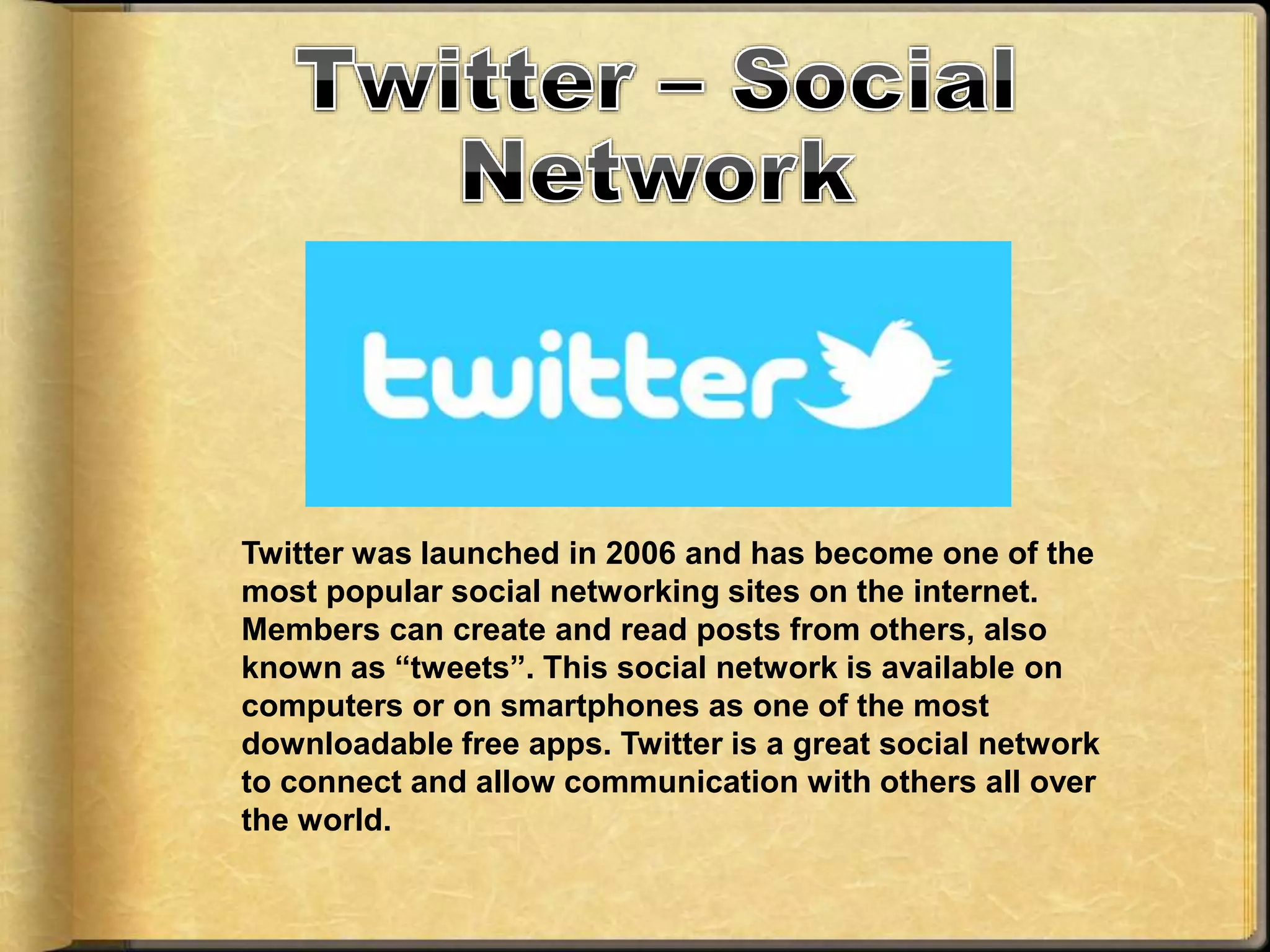 Twitter was launched in 2006 and has become one of the
most popular social networking sites on the internet.
Members can create and read posts from others, also
known as “tweets”. This social network is available on
computers or on smartphones as one of the most
downloadable free apps. Twitter is a great social network
to connect and allow communication with others all over
the world.
 