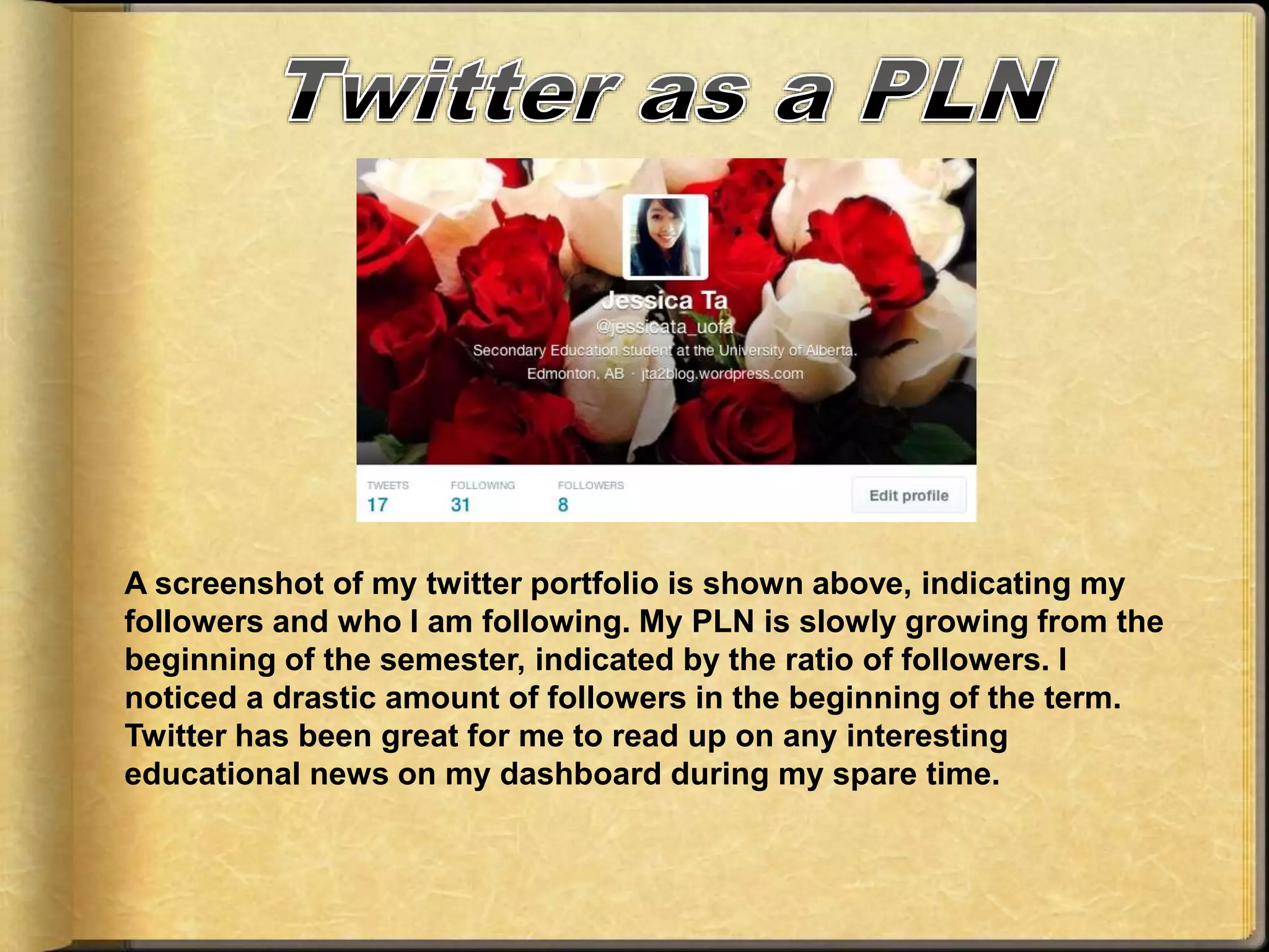 A screenshot of my twitter portfolio is shown above, indicating my
followers and who I am following. My PLN is slowly growing from the
beginning of the semester, indicated by the ratio of followers. I
noticed a drastic amount of followers in the beginning of the term.
Twitter has been great for me to read up on any interesting
educational news on my dashboard during my spare time.
 