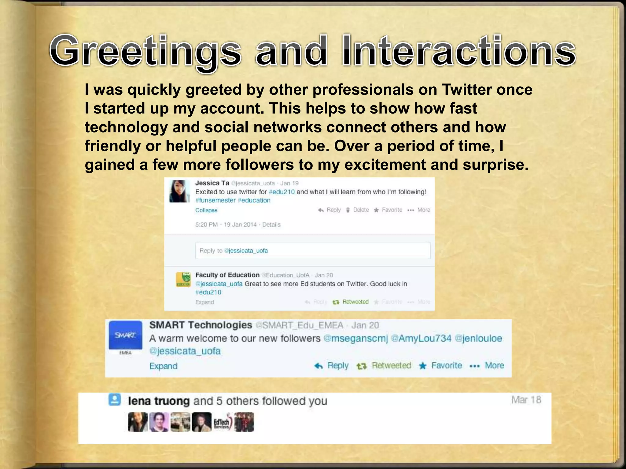 I was quickly greeted by other professionals on Twitter once
I started up my account. This helps to show how fast
technology and social networks connect others and how
friendly or helpful people can be. Over a period of time, I
gained a few more followers to my excitement and surprise.
 