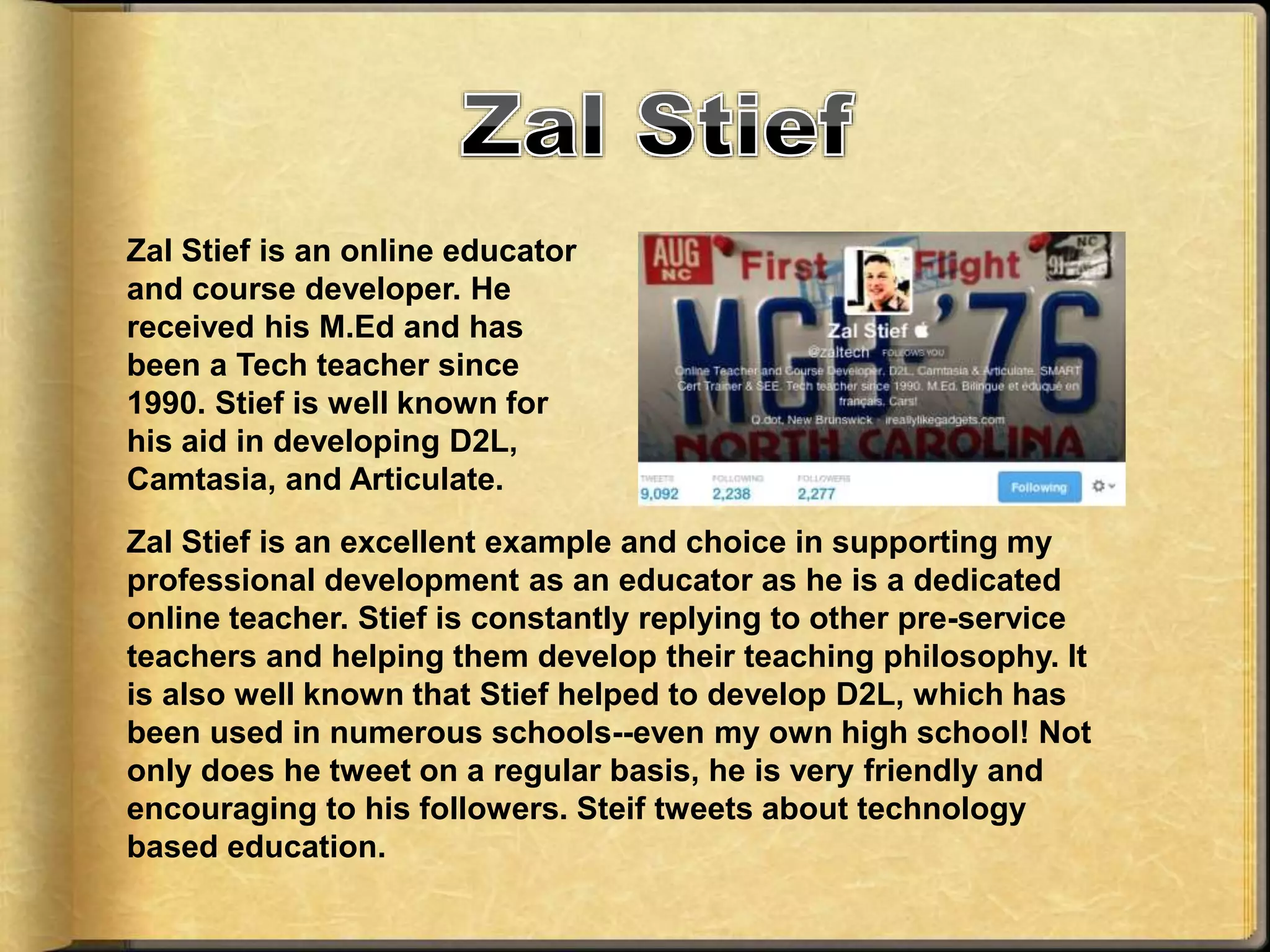 Zal Stief is an online educator
and course developer. He
received his M.Ed and has
been a Tech teacher since
1990. Stief is well known for
his aid in developing D2L,
Camtasia, and Articulate.
Zal Stief is an excellent example and choice in supporting my
professional development as an educator as he is a dedicated
online teacher. Stief is constantly replying to other pre-service
teachers and helping them develop their teaching philosophy. It
is also well known that Stief helped to develop D2L, which has
been used in numerous schools--even my own high school! Not
only does he tweet on a regular basis, he is very friendly and
encouraging to his followers. Steif tweets about technology
based education.
 