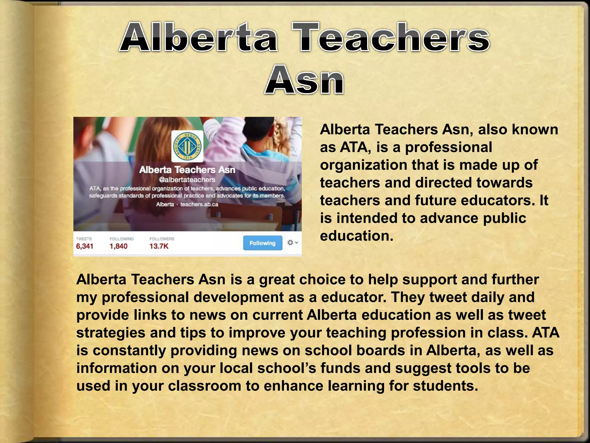 Alberta Teachers Asn, also known
as ATA, is a professional
organization that is made up of
teachers and directed towards
teachers and future educators. It
is intended to advance public
education.
Alberta Teachers Asn is a great choice to help support and further
my professional development as a educator. They tweet daily and
provide links to news on current Alberta education as well as tweet
strategies and tips to improve your teaching profession in class. ATA
is constantly providing news on school boards in Alberta, as well as
information on your local school’s funds and suggest tools to be
used in your classroom to enhance learning for students.
 
