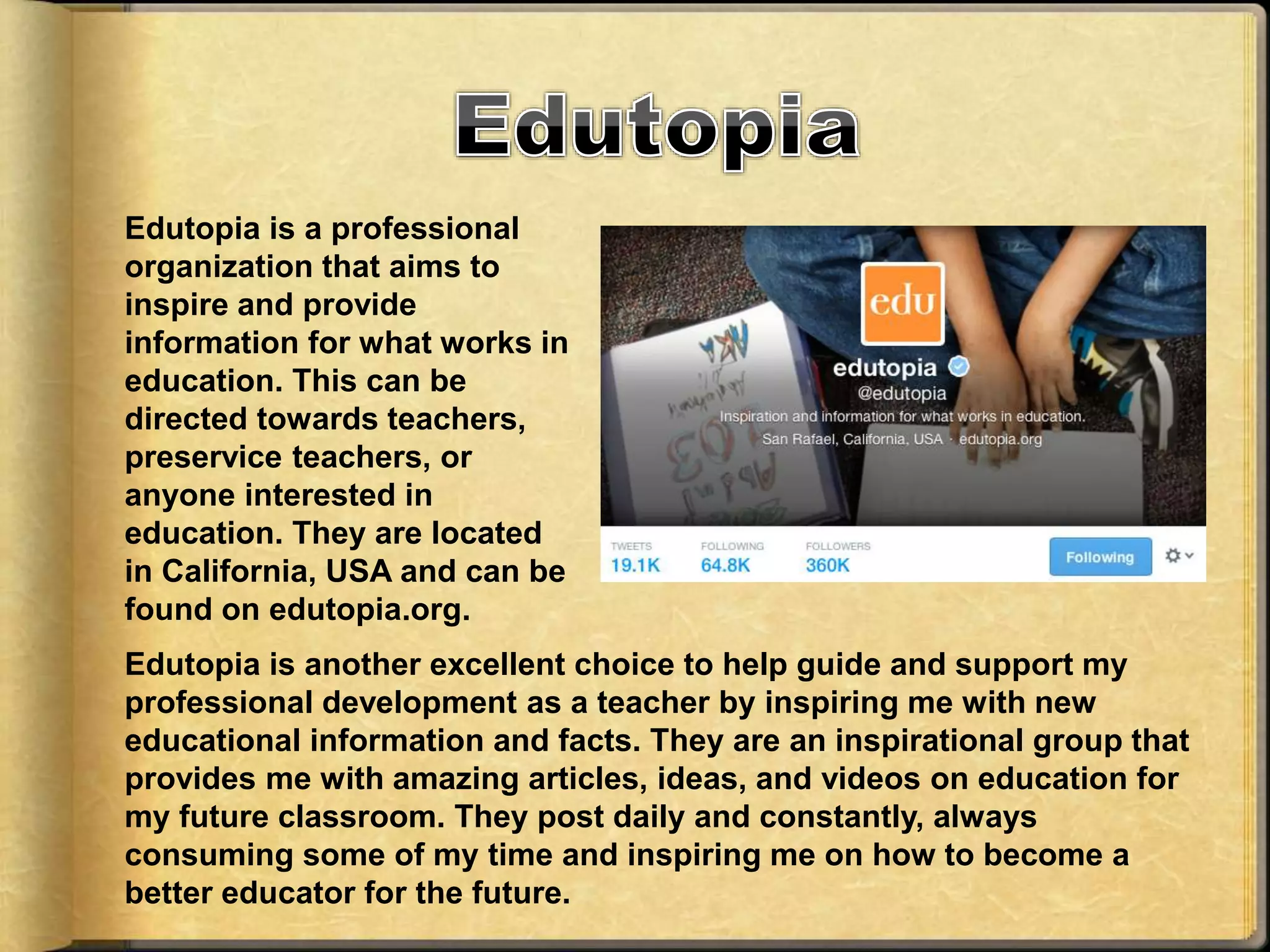 Edutopia is a professional
organization that aims to
inspire and provide
information for what works in
education. This can be
directed towards teachers,
preservice teachers, or
anyone interested in
education. They are located
in California, USA and can be
found on edutopia.org.
Edutopia is another excellent choice to help guide and support my
professional development as a teacher by inspiring me with new
educational information and facts. They are an inspirational group that
provides me with amazing articles, ideas, and videos on education for
my future classroom. They post daily and constantly, always
consuming some of my time and inspiring me on how to become a
better educator for the future.
 