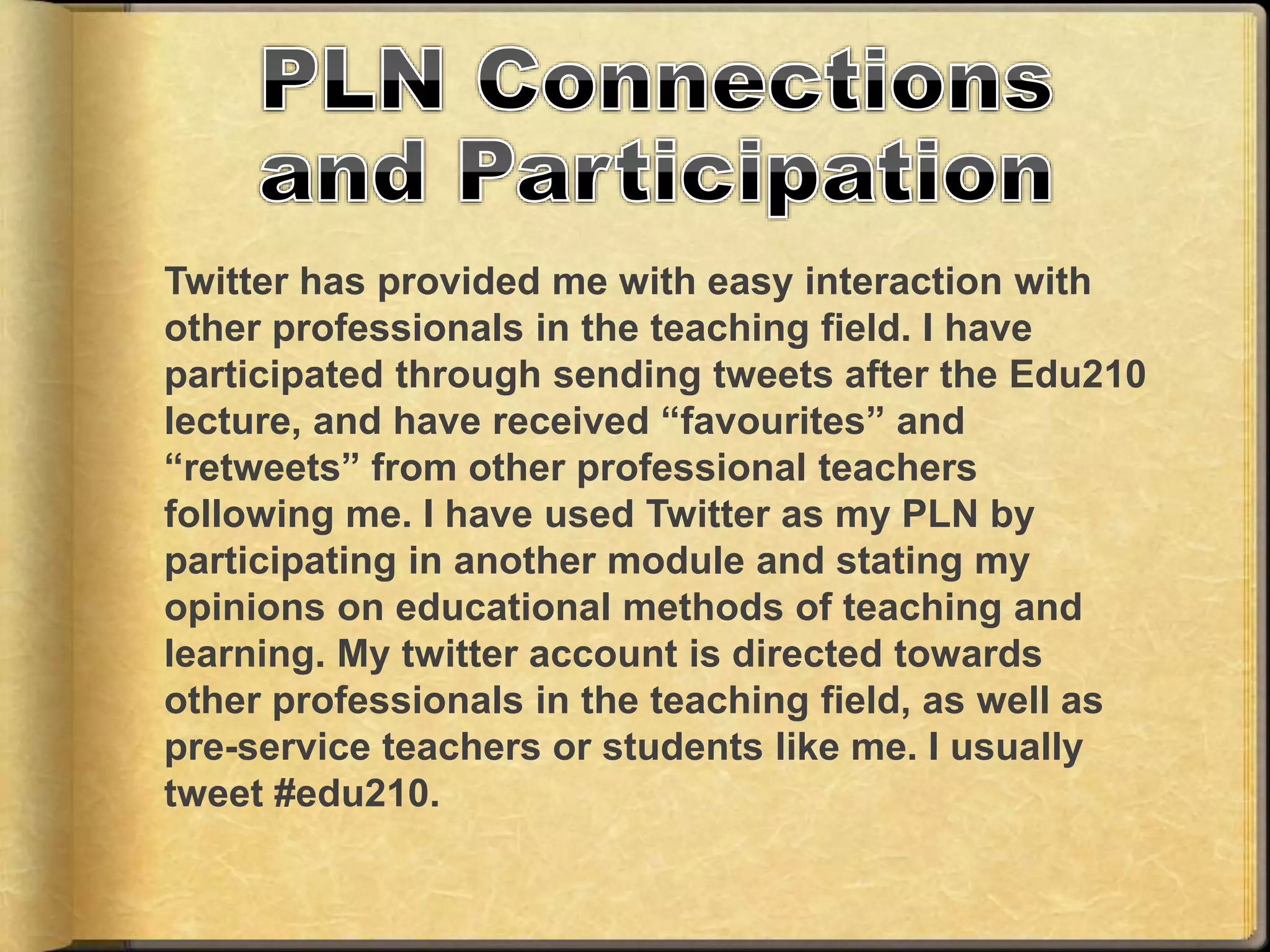 Twitter has provided me with easy interaction with
other professionals in the teaching field. I have
participated through sending tweets after the Edu210
lecture, and have received “favourites” and
“retweets” from other professional teachers
following me. I have used Twitter as my PLN by
participating in another module and stating my
opinions on educational methods of teaching and
learning. My twitter account is directed towards
other professionals in the teaching field, as well as
pre-service teachers or students like me. I usually
tweet #edu210.
 