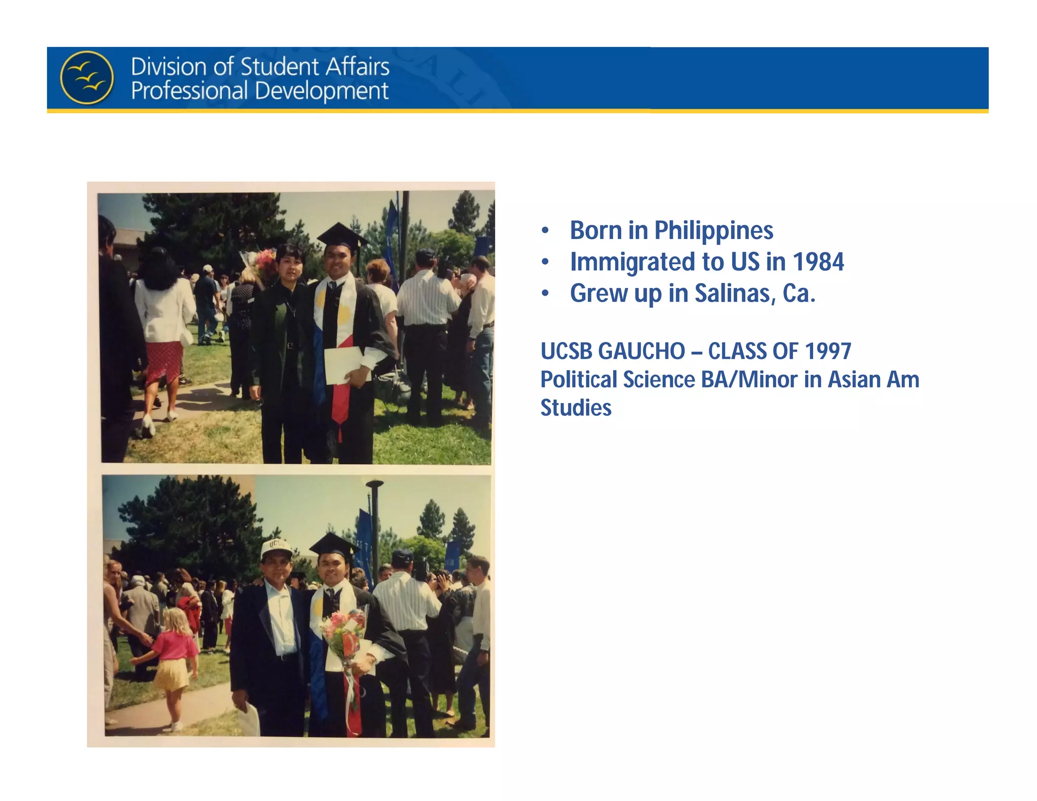• Born in Philippines
• Immigrated to US in 1984
• Grew up in Salinas, Ca.
UCSB GAUCHO – CLASS OF 1997
Political Science BA/Minor in Asian Am
Studies
 