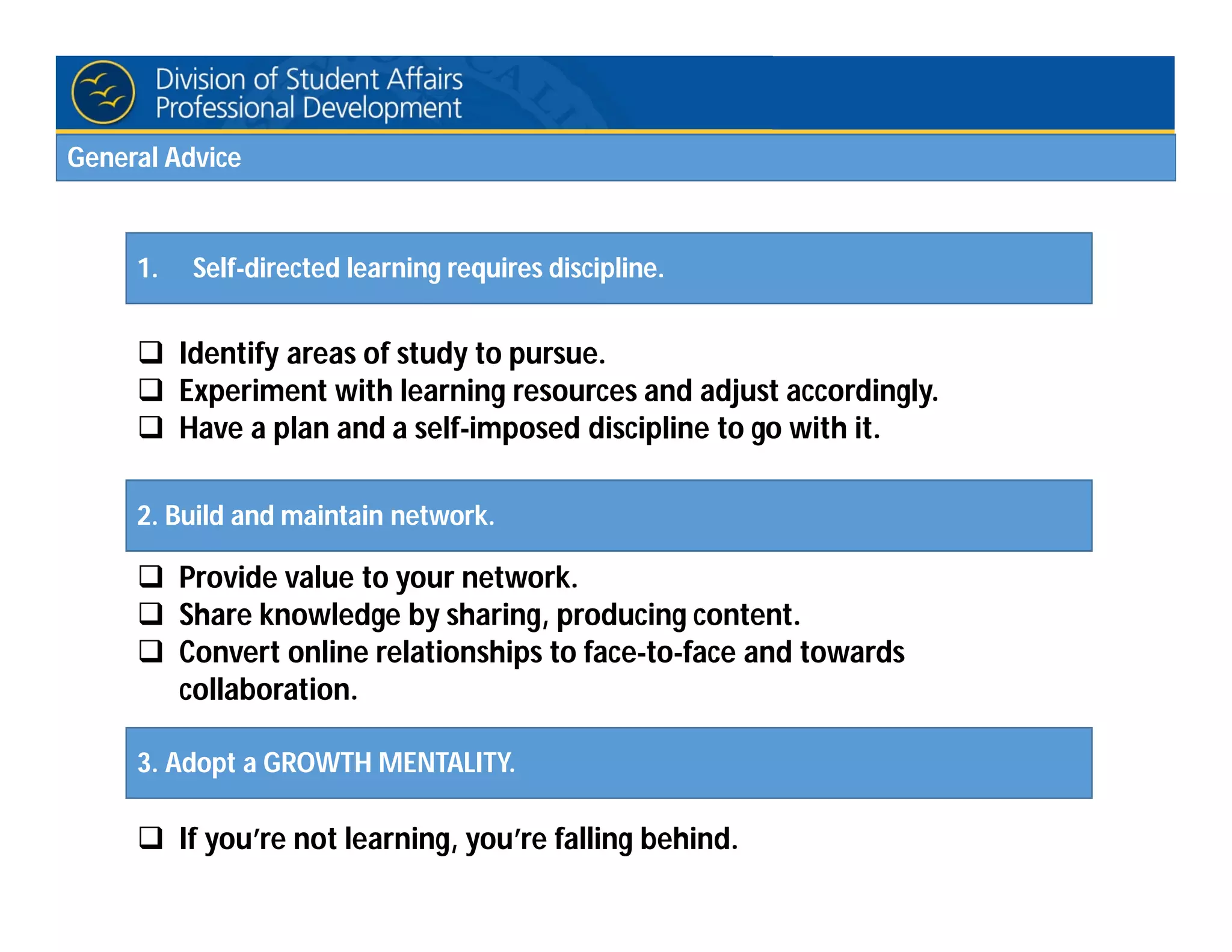  Identify areas of study to pursue.
 Experiment with learning resources and adjust accordingly.
 Have a plan and a self-imposed discipline to go with it.
 Provide value to your network.
 Share knowledge by sharing, producing content.
 Convert online relationships to face-to-face and towards
collaboration.
 If you’re not learning, you’re falling behind.
1. Self-directed learning requires discipline.
2. Build and maintain network.
3. Adopt a GROWTH MENTALITY.
General Advice
 