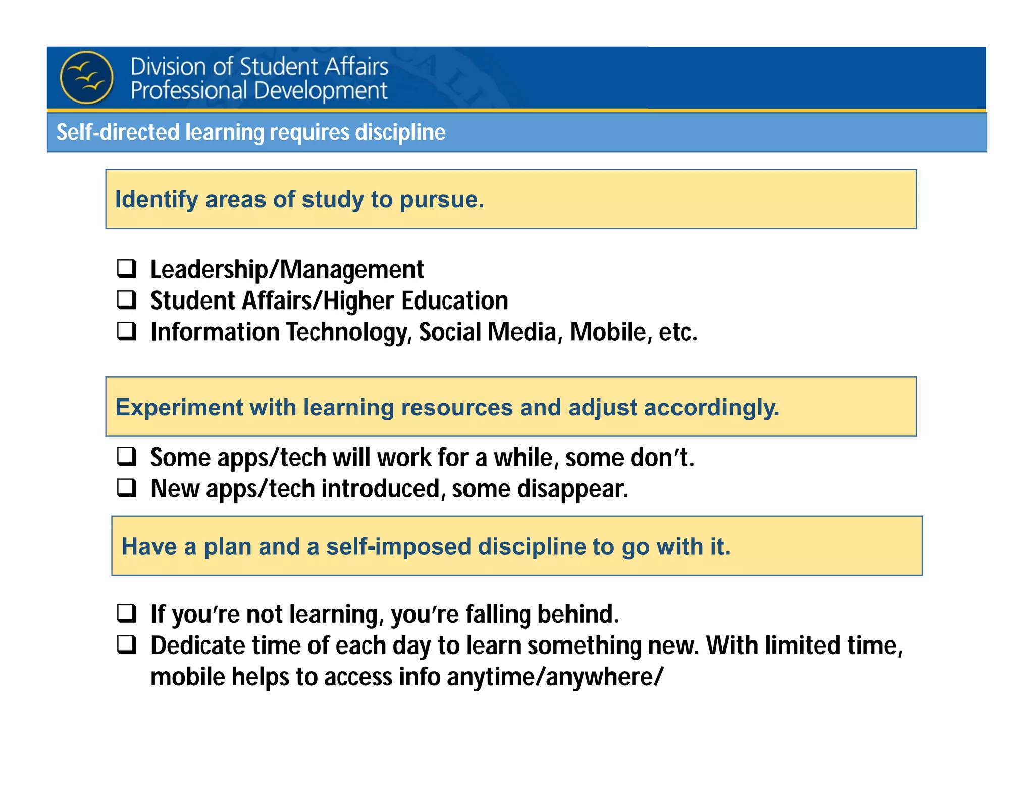  Leadership/Management
 Student Affairs/Higher Education
 Information Technology, Social Media, Mobile, etc.
 Some apps/tech will work for a while, some don’t.
 New apps/tech introduced, some disappear.
 If you’re not learning, you’re falling behind.
 Dedicate time of each day to learn something new. With limited time,
mobile helps to access info anytime/anywhere/
Identify areas of study to pursue.
Experiment with learning resources and adjust accordingly.
Have a plan and a self-imposed discipline to go with it.
Self-directed learning requires discipline
 