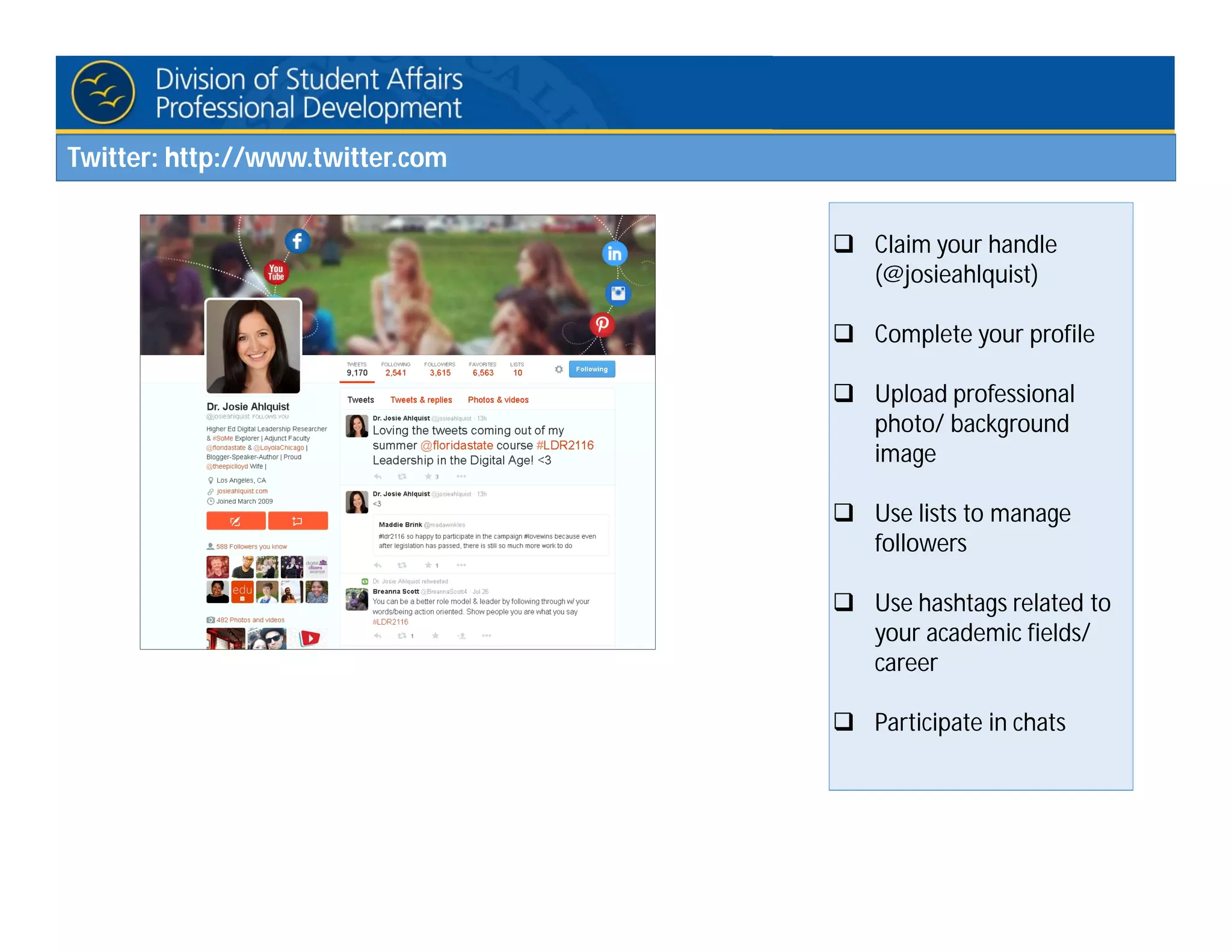Twitter: http://www.twitter.com
 Claim your handle
(@josieahlquist)
 Complete your profile
 Upload professional
photo/ background
image
 Use lists to manage
followers
 Use hashtags related to
your academic fields/
career
 Participate in chats
 