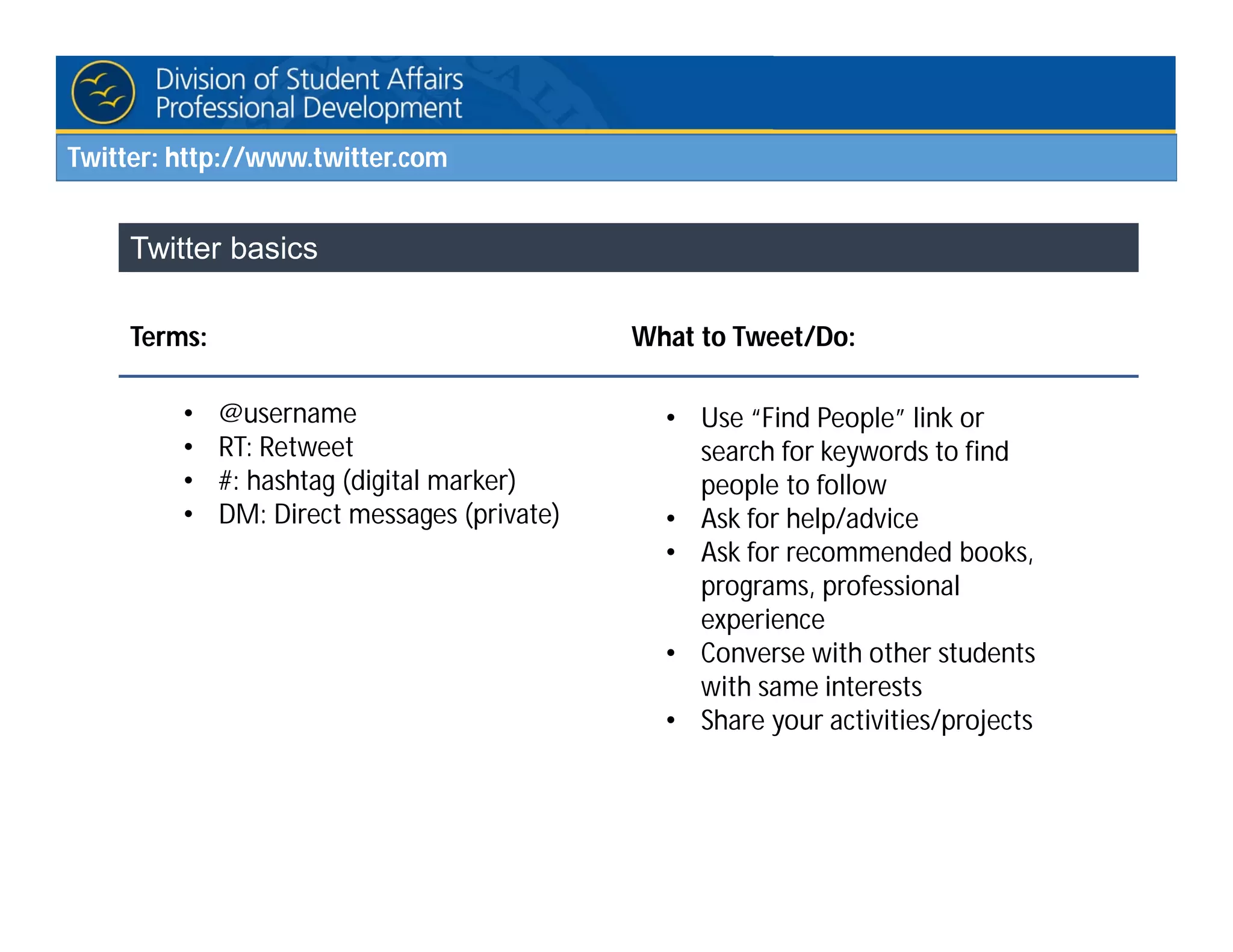 Twitter: http://www.twitter.com
Twitter basics
Terms: What to Tweet/Do:
• @username
• RT: Retweet
• #: hashtag (digital marker)
• DM: Direct messages (private)
• Use “Find People” link or
search for keywords to find
people to follow
• Ask for help/advice
• Ask for recommended books,
programs, professional
experience
• Converse with other students
with same interests
• Share your activities/projects
 