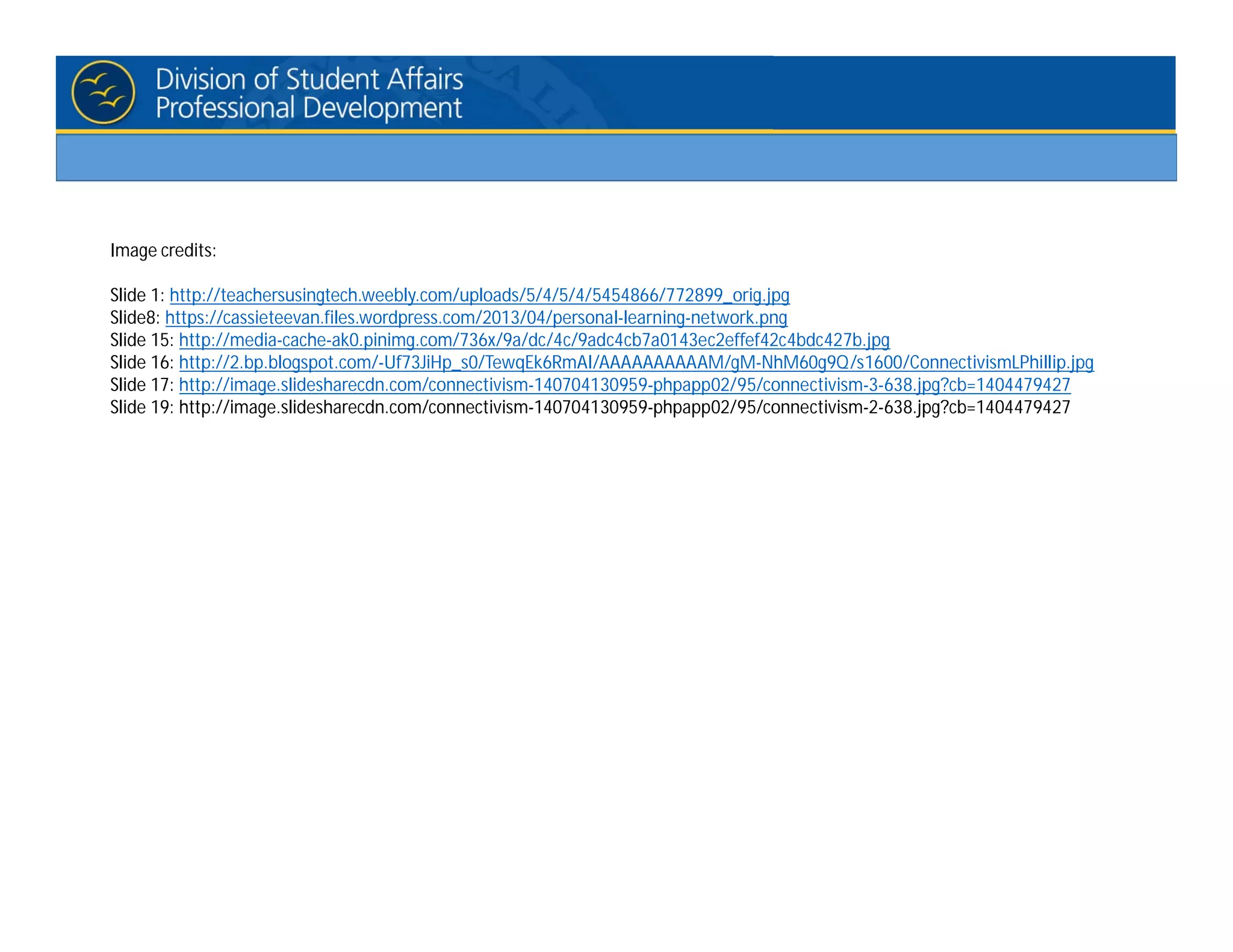 Image credits:
Slide 1: http://teachersusingtech.weebly.com/uploads/5/4/5/4/5454866/772899_orig.jpg
Slide8: https://cassieteevan.files.wordpress.com/2013/04/personal-learning-network.png
Slide 15: http://media-cache-ak0.pinimg.com/736x/9a/dc/4c/9adc4cb7a0143ec2effef42c4bdc427b.jpg
Slide 16: http://2.bp.blogspot.com/-Uf73JiHp_s0/TewqEk6RmAI/AAAAAAAAAAM/gM-NhM60g9Q/s1600/ConnectivismLPhillip.jpg
Slide 17: http://image.slidesharecdn.com/connectivism-140704130959-phpapp02/95/connectivism-3-638.jpg?cb=1404479427
Slide 19: http://image.slidesharecdn.com/connectivism-140704130959-phpapp02/95/connectivism-2-638.jpg?cb=1404479427
 