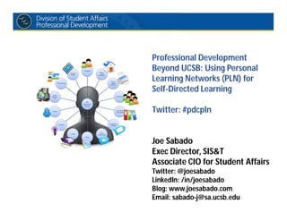 Professional Development
Beyond UCSB: Using Personal
Learning Networks (PLN) for
Self-Directed Learning
Twitter: #pdcpln
Joe Sabado
Exec Director, SIS&T
Associate CIO for Student Affairs
Twitter: @joesabado
LinkedIn: /in/joesabado
Blog: www.joesabado.com
Email: sabado-j@sa.ucsb.edu
 
