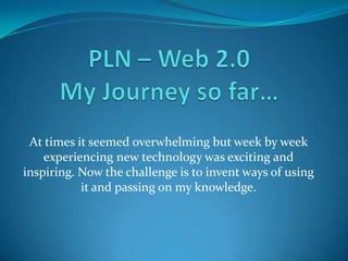 PLN – Web 2.0My Journey so far… At times it seemed overwhelming but week by week experiencing new technology was exciting and inspiring. Now the challenge is to invent ways of using it and passing on my knowledge. 