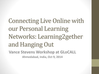 Connecting Live Online with 
our Personal Learning 
Networks: Learning2gether 
and Hanging Out 
Vance Stevens Workshop at GLoCALL 
Ahmedabad, India, Oct 9, 2014 
 