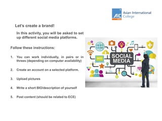 Let’s create a brand!
In this activity, you will be asked to set
up different social media platforms.
Follow these instructions:
1. You can work individually, in pairs or in
threes (depending on computer availability)
2. Create an account on a selected platform.
3. Upload pictures
4. Write a short BIO/description of yourself
5. Post content (should be related to ECE)
 