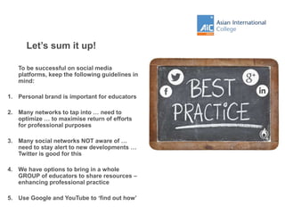 Let’s sum it up!
To be successful on social media
platforms, keep the following guidelines in
mind:
1. Personal brand is important for educators
2. Many networks to tap into … need to
optimize … to maximise return of efforts
for professional purposes
3. Many social networks NOT aware of …
need to stay alert to new developments …
Twitter is good for this
4. We have options to bring in a whole
GROUP of educators to share resources –
enhancing professional practice
5. Use Google and YouTube to ‘find out how’
 