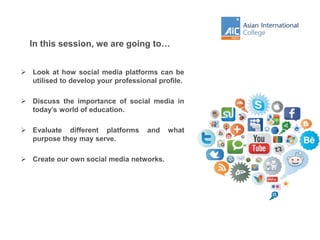 In this session, we are going to…
 Look at how social media platforms can be
utilised to develop your professional profile.
 Discuss the importance of social media in
today’s world of education.
 Evaluate different platforms and what
purpose they may serve.
 Create our own social media networks.
 