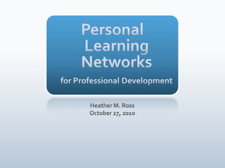 Personal Learning Networksfor Professional Development Heather M. Ross October 27, 2010 