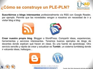 ¿Cómo se construye un PLE-PLN?
Suscribirnos a blogs interesantes profesionalmente vía RSS con Google Reader,
por ejemplo. Permite que las novedades vengan a nosotros sin necesidad de ir a
visitar blog a blog.




Crear nuestro propio blog. Blogger o WordPress. Compartir ideas, experiencias,
herramientas y servicios interesantes. Tenemos buenos ejemplos de blogs de
docentes donde explican qué hacen en clase. Es una fuente de aprendizaje. Otro
servicio sencillo y rápido de crear y actualizar es Tumblr, un sistema tumblelog donde
ir volcando ideas, hallazgos...




                             FI-GQ-OCMC-004-015 V. 000-27-08-2011
                                                                    Fuente: http://bits.ciberespiral.net/index.php (bits 17)
 