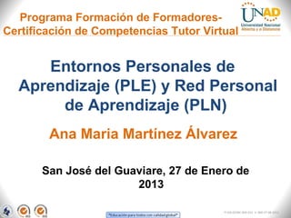 Programa Formación de Formadores-
Certificación de Competencias Tutor Virtual


     Entornos Personales de
  Aprendizaje (PLE) y Red Personal
       de Aprendizaje (PLN)
        Ana Maria Martínez Álvarez

       San José del Guaviare, 27 de Enero de
                       2013

                                        FI-GQ-OCMC-004-015 V. 000-27-08-2011
 