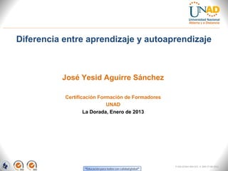 Diferencia entre aprendizaje y autoaprendizaje



          José Yesid Aguirre Sánchez

           Certificación Formación de Formadores
                            UNAD
                   La Dorada, Enero de 2013




                                                   FI-GQ-GCMU-004-015 V. 000-27-08-2011
 