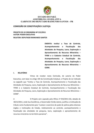 ESTADO DO PARÁ
                          ASSEMBLEIA LEGISLATIVA
                 GABINETE DO DEPUTADO RAIMUNDO SANTOS – PR

COMISSÃO	
  DE	
  CONSTITUIÇÃO	
  E	
  JUSTIÇA	
  
	
  

	
  
PROJETO	
  DE	
  LEI	
  ORDINÁRIA	
  Nº	
  215/2011	
  
AUTOR:	
  PODER	
  EXECUTIVO	
  
RELATOR:	
  DEPUTADO	
  RAIMUNDO	
  SANTOS	
  
                                                                    	
  
                                                               EMENTA:	
   Institui	
   a	
   Taxa	
   de	
   Controle,	
  
                                                               Acompanhamento	
                   e	
     Fiscalização	
         das	
  
                                                               Atividades	
   de	
   Pesquisa,	
   Lavra,	
   Exploração	
   e	
  
                                                               Aproveitamento	
   de	
   Recursos	
   Minerários	
   –	
  
                                                               TFRM	
   e	
   o	
   Cadastro	
   Estadual	
   de	
   Controle,	
  
                                                               Acompanhamento	
                   e	
     Fiscalização	
         das	
  
                                                               Atividades	
   de	
   Pesquisa,	
   Lavra,	
   Exploração	
   e	
  
                                                               Aproveitamento	
   de	
   Recursos	
   Minerários	
   –	
  
                                                               CERM.	
  
	
  
I.       RELATÓRIO	
  
                   	
  	
   	
     Vimos	
   de	
   receber	
   nesta	
   Comissão,	
   de	
   autoria	
   do	
   Poder	
  
Executivo,	
  com	
  base	
  no	
  artigo	
  104	
  da	
  Constituição	
  Estadual,	
  o	
  Projeto	
  de	
  Lei	
  indicado	
  
na	
   epígrafe	
   que	
   “Institui	
   a	
   Taxa	
   de	
   Controle,	
   Acompanhamento	
   e	
   Fiscalização	
   das	
  
Atividades	
  de	
  Pesquisa,	
  Lavra,	
  Exploração	
  e	
  Aproveitamento	
  de	
  Recursos	
  Minerários	
  –	
  
TFRM	
   e	
   o	
   Cadastro	
   Estadual	
   de	
   Controle,	
   Acompanhamento	
   e	
   Fiscalização	
   das	
  
Atividades	
  de	
  Pesquisa,	
  Lavra,	
  Exploração	
  e	
  Aproveitamento	
  de	
  Recursos	
  Minerários	
  –	
  
CERM”.	
                    	
     	
  
                   	
  

2.	
      	
                	
     O	
   Projeto	
   vem	
   capeado	
   pelo	
   Ofício	
   nº	
   053/2011-­‐GG,	
   datado	
   de	
  
18/11/2011,	
  onde	
  Sua	
  Excelência,	
  o	
  Governador	
  Simão	
  Jatene,	
  justifica	
  a	
  instituição	
  do	
  
tributo	
  como	
  fundamental	
  para	
  “custear	
  o	
  exercício	
  do	
  pode	
  de	
  polícia	
  pelos	
  diversos	
  
órgãos	
   e	
   instituições	
   do	
   Estado,	
   relativamente	
   ao	
   controle,	
   acompanhamento	
   e	
  
fiscalização	
   das	
   atividades	
   de	
   pesquisa,	
   lavra,	
   exploração	
   e	
   aproveitamento	
   de	
  
recursos	
  minerários	
  no	
  território	
  paraense”.	
  
                   	
  



                                                                                                                                     1
 