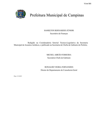 Prefeitura Municipal de Campinas
HAMILTON BERNARDES JÚNIOR
Secretário de Finanças
Redigido na Coordenadoria Setorial Técnico-Legislativa da Secretaria
Municipal de Assuntos Jurídicos, e publicado na Secretaria de Chefia de Gabinete do Prefeito.
MICHEL ABRÃO FERREIRA
Secretário-Chefe de Gabinete
RONALDO VIEIRA FERNANDES
Diretor do Departamento de Consultoria Geral
Proj.-113-2015
10 de 565
 