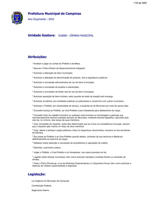 Prefeitura Municipal de Campinas
Ano Orçamento : 2016
018000 - CÂMARA MUNICIPALUnidade Gestora:
Atribuições:
* Analisar e julgar as contas do Prefeito e da Mesa;
* Aprovar o Plano Diretor de Desenvolvimento Integrado;
* Autorizar a alienação de bens municipais;
* Autorizar a alteração da denominação de próprios, vias e logradouros públicos;
* Autorizar a concessão administrativa de uso de bens municipais;
* Autorizar a concessão de auxílios e subvenções;
* Autorizar a concessão de direito real de uso de bens municipais;
* Autorizar aquisição de bens imóveis, salvo quando se tratar de doação sem encargo;
* Autorizar convênios com entidades públicas ou particulares e consórcios com outros municípios;
* Autorizar o Prefeito, por necessidade de serviço, a ausentar-se do Município por mais de quinze dias;
* Conceder licença ao Prefeito, ao Vice-Prefeito e aos Vereadores para afastamento do cargo;
* Conceder título de cidadão honorário ou qualquer outra honraria ou homenagem a pessoas que
reconhecidamente tenham prestado serviços ao Município, mediante decreto legislativo, aprovado pelo
voto de, no mínimo, dois terços de seus membros;
* Criar comissões de inquérito, sobre fato determinado que se inclua na competência municipal, sempre
que o requerer pelo menos um terço de seus membros.
* Criar, alterar e extinguir cargos públicos e fixar os respectivos vencimentos, inclusive os dos servidores
da Câmara;
* Dar posse ao Prefeito e ao Vice-Prefeito quando eleitos, conhecer de sua renúncia e afastá-los
definitivamente do exercício do cargo;
* Deliberar sobre obtenção e concessão de empréstimos e operações de crédito;
* Delimitar o perímetro urbano;
* Julgar o Prefeito, o Vice-Prefeito e os Vereadores, nos casos previstos em lei;
* Legislar sobre tributos municipais, bem como autorizar isenções e anistias fiscais e a remissão de
dívidas;
* Votar o Plano Plurianual, a Lei de Diretrizes Orçamentarias e o Orçamento Anual, bem como autorizar a
abertura de créditos suplementares e especiais.
Legislação:
Lei Orgânica do Município de Campinas.
Constituição Federal.
Regimento Interno.
118 de 565
 