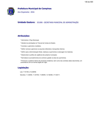 Prefeitura Municipal de Campinas
Ano Orçamento : 2016
031000 - SECRETARIA MUNICIPAL DE ADMINISTRAÇÃOUnidade Gestora:
Atribuições:
* Administrar o Paço Municipal;
* Atender às solicitações do Tribunal de Contas do Estado;
* Controlar o patrimônio mobiliário;
* Definir normas e gerenciar os assuntos referentes a transportes internos;
* Definir para a Administração Direta, relativas a suprimentos e estocagem de materiais;
* Desenvolver a política de vigilância dos próprios municipais;
* Normatizar os procedimentos de controle e gestão na área de suprimentos;
* Promover a auditoria interna de processos licitatórios, bem como dos contratos deles decorrentes, em
consonância com as normas legais em vigor.
Legislação:
Leis: 7.721/93 e 10.248/99.
Decretos: 11.439/94, 11.447/94, 11.859/95, 12.182/96 e 17.424/11.
136 de 565
 