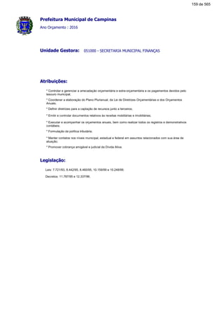 Prefeitura Municipal de Campinas
Ano Orçamento : 2016
051000 - SECRETARIA MUNICIPAL FINANÇASUnidade Gestora:
Atribuições:
* Controlar e gerenciar a arrecadação orçamentária e extra-orçamentária e os pagamentos devidos pelo
tesouro municipal;
* Coordenar a elaboração do Plano Plurianual, da Lei de Diretrizes Orçamentárias e dos Orçamentos
Anuais;
* Definir diretrizes para a captação de recursos junto a terceiros;
* Emitir e controlar documentos relativos às receitas mobiliárias e imobiliárias;
* Executar e acompanhar os orçamentos anuais, bem como realizar todos os registros e demonstrativos
contábeis;
* Formulação da política tributária;
* Manter contatos nos níveis municipal, estadual e federal em assuntos relacionados com sua área de
atuação;
* Promover cobrança amigável e judicial da Dívida Ativa.
Legislação:
Leis: 7.721/93, 8.442/95, 8.460/95, 10.159/99 e 10.248/99.
Decretos: 11.787/95 e 12.337/96.
159 de 565
 