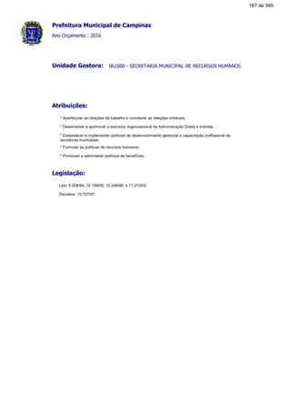 Prefeitura Municipal de Campinas
Ano Orçamento : 2016
061000 - SECRETARIA MUNICIPAL DE RECURSOS HUMANOSUnidade Gestora:
Atribuições:
* Aperfeiçoar as relações de trabalho e coordenar as relações sindicais;
* Desenvolver e aprimorar a estrutura organizacional da Administração Direta e Indireta;
* Estabelecer e implementar políticas de desenvolvimento gerencial e capacitação profissional de
servidores municipais;
* Formular as políticas de recursos humanos;
* Promover e administrar políticas de benefícios.
Legislação:
Leis: 8.008/94, 10.159/99, 10.248/99, e 11.273/02.
Decretos: 15.757/07.
167 de 565
 