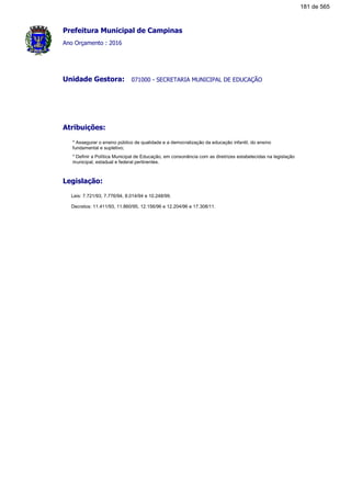 Prefeitura Municipal de Campinas
Ano Orçamento : 2016
071000 - SECRETARIA MUNICIPAL DE EDUCAÇÃOUnidade Gestora:
Atribuições:
* Assegurar o ensino público de qualidade e a democratização da educação infantil, do ensino
fundamental e supletivo;
* Definir a Política Municipal de Educação, em consonância com as diretrizes estabelecidas na legislação
municipal, estadual e federal pertinentes.
Legislação:
Leis: 7.721/93, 7.776/94, 8.014/94 e 10.248/99.
Decretos: 11.411/93, 11.860/95, 12.156/96 e 12.204/96 e 17.308/11.
181 de 565
 