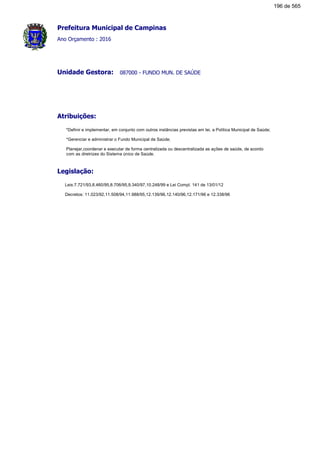 Prefeitura Municipal de Campinas
Ano Orçamento : 2016
087000 - FUNDO MUN. DE SAÚDEUnidade Gestora:
Atribuições:
*Definir e implementar, em conjunto com outros instâncias previstas em lei, a Política Municipal de Saúde;
*Gerenciar e administrar o Fundo Municipal de Saúde;
Planejar,coordenar e executar de forma centralizada ou descentralizada as ações de saúde, de acordo
com as diretrizes do Sistema único de Saúde.
Legislação:
Leis:7.721/93,8.460/95,8.706/95,9.340/97,10.248/99 e Lei Compl. 141 de 13/01/12
Decretos: 11.023/92,11.508/94,11.988/95,12.139/96,12.140/96,12.171/96 e 12.338/96
196 de 565
 