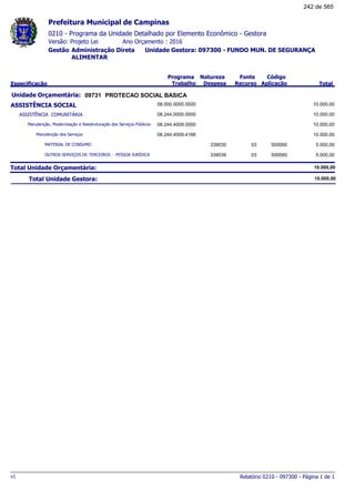 0210 - Programa da Unidade Detalhado por Elemento Econômico - Gestora
Ano Orçamento : 2016Versão: Projeto Lei
Administração Direta Unidade Gestora: 097300 - FUNDO MUN. DE SEGURANÇA
ALIMENTAR
Gestão
Especificação
Programa
Trabalho
Fonte
Recurso
Natureza
Despesa
Código
Aplicação Total
Prefeitura Municipal de Campinas
09731Unidade Orçamentária: PROTECAO SOCIAL BASICA
ASSISTÊNCIA SOCIAL 08.000.0000.0000 10.000,00
ASSISTÊNCIA COMUNITÁRIA 08.244.0000.0000 10.000,00
Manutenção, Modernização e Reestruturação dos Serviços Públicos 08.244.4009.0000 10.000,00
Manutenção dos Serviços 08.244.4009.4188 10.000,00
MATERIAL DE CONSUMO 03339030 500060 5.000,00
OUTROS SERVIÇOS DE TERCEIROS - PESSOA JURÍDICA 03339039 500060 5.000,00
Total Unidade Orçamentária: 10.000,00
Total Unidade Gestora: 10.000,00
Relatório 0210 - 097300 - Página 1 de 1v1
242 de 565
 