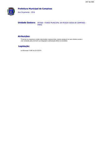 Prefeitura Municipal de Campinas
Ano Orçamento : 2016
097400 - FUNDO MUNICIPAL DA PESSOA IDOSA DE CAMPINAS -
FMPIC
Unidade Gestora:
Atribuições:
*Financiar os programas e ações relacionadas à pessoa idosa, visando assegurar os seus direitos sociais e
criar condições para promover sua integração e participação efetiva na sociedade.
Legislação:
Lei Municipal 13.982 de 23/12/2010
247 de 565
 