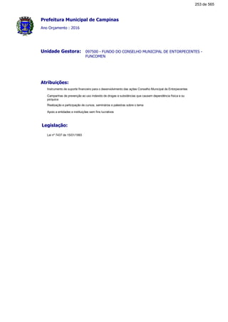 Prefeitura Municipal de Campinas
Ano Orçamento : 2016
097500 - FUNDO DO CONSELHO MUNICIPAL DE ENTORPECENTES -
FUNCOMEN
Unidade Gestora:
Atribuições:
Instrumento de suporte financeiro para o desenvolvimento das ações Conselho Municipal de Entorpecentes
Campanhas de prevenção ao uso indevido de drogas e substâncias que causem dependência física e ou
psíquica
Realização e participação de cursos, seminários e palestras sobre o tema
Apoio a entidades e instituições sem fins lucrativos
Legislação:
Lei nº 7437 de 15/01/1993
253 de 565
 