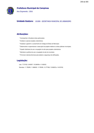 Prefeitura Municipal de Campinas
Ano Orçamento : 2016
101000 - SECRETARIA MUNICIPAL DE URBANISMOUnidade Gestora:
Atribuições:
* Acompanhar e fiscalizar obras particulares;
* Analisar e aprovar projetos urbanísticos;
* Atualizar e garantir o cumprimento do Código de Obras do Município;
* Desenvolver e supervisionar a execução de projetos relativos a obras públicas municipais;
* Expedir diretrizes de uso e ocupação do solo para projetos urbanísticos;
* Monitorar a política de uso e ocupação do solo do município;
* Promover vistorias técnicas para atestar a segurança de edificações.
Legislação:
Leis: 7.721/93, 9.340/97, 10.248/99 e 11.563/03.
Decretos: 11.790/95, 11.866/95, 11.793/95, 12.777/98, 13.836/02 e 14.037/02.
259 de 565
 
