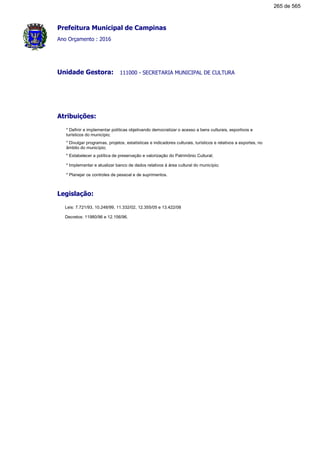 Prefeitura Municipal de Campinas
Ano Orçamento : 2016
111000 - SECRETARIA MUNICIPAL DE CULTURAUnidade Gestora:
Atribuições:
* Definir e implementar políticas objetivando democratizar o acesso a bens culturais, esportivos e
turísticos do município;
* Divulgar programas, projetos, estatísticas e indicadores culturais, turísticos e relativos a esportes, no
âmbito do município;
* Estabelecer a política de preservação e valorização do Patrimônio Cultural;
* Implementar e atualizar banco de dados relativos à área cultural do município;
* Planejar os controles de pessoal e de suprimentos.
Legislação:
Leis: 7.721/93, 10.248/99, 11.332/02, 12.355/05 e 13.422/08
Decretos: 11980/96 e 12.156/96.
265 de 565
 