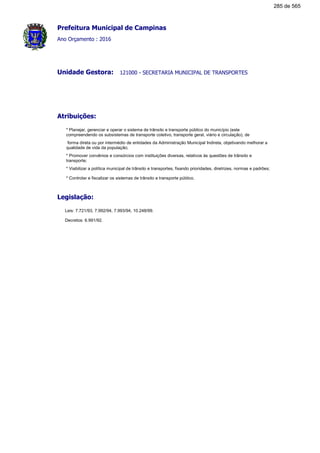 Prefeitura Municipal de Campinas
Ano Orçamento : 2016
121000 - SECRETARIA MUNICIPAL DE TRANSPORTESUnidade Gestora:
Atribuições:
* Planejar, gerenciar e operar o sistema de trânsito e transporte público do município (este
compreendendo os subsistemas de transporte coletivo, transporte geral, viário e circulação), de
forma direta ou por intermédio de entidades da Administração Municipal Indireta, objetivando melhorar a
qualidade de vida da população;
* Promover convênios e consórcios com instituições diversas, relativos às questões de trânsito e
transporte;
* Viabilizar a política municipal de trânsito e transportes, fixando prioridades, diretrizes, normas e padrões;
* Controlar e fiscalizar os sistemas de trânsito e transporte público.
Legislação:
Leis: 7.721/93, 7.992/94, 7.993/94, 10.248/99.
Decretos: 6.991/92.
285 de 565
 