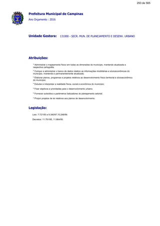Prefeitura Municipal de Campinas
Ano Orçamento : 2016
131000 - SECR. MUN. DE PLANEJAMENTO E DESENV. URBANOUnidade Gestora:
Atribuições:
* Administrar o mapeamento físico em todas as dimensões do município, mantendo atualizada a
respectiva cartografia;
* Compor e administrar o banco de dados relativo as informações imobiliárias e sócioeconômicas do
município, mantendo-o permanentemente atualizado;
* Elaborar planos, programas e projetos relativos ao desenvolvimento físico territorial e sócioeconômico
do município;
* Estudar e interpretar a realidade física, social e econômica do município;
* Fixar objetivos e prioridades para o desenvolvimento urbano;
* Fornecer subsídios e parâmetros balizadores do planejamento setorial;
* Propor projetos de lei relativos aos planos de desenvolvimento.
Legislação:
Leis: 7.721/93 e 9.340/97,10.248/99.
Decretos: 11.791/95, 11.864/95.
293 de 565
 
