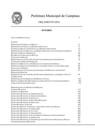 Prefeitura Municipal de Campinas
ORÇAMENTO 2016
SUMÁRIO
TEXTO DO PROJETO DE LEI 5
ANEXOS:
DEMONSTRATIVO GERAL DA RECEITA 11
DEMONSTRATIVO GERAL DA DESPESA POR FUNÇÃO 12
SUMÁRIO DA RECEITA POR FONTES E DA DESPESA POR FUNÇÕES 14
DEMONSTRATIVO DA RECEITA E DA DESPESA SEGUNDO AS CATEGORIAS ECONÔMICAS 17
RESUMO DA RECEITA POR GESTÃO 20
QUADRO DA LEGISLAÇÃO DA RECEITA 66
EVOLUÇÃO DA RECEITA 77
DEMONSTRATIVO DE FUNÇÕES, SUB-FUNÇÕES, PROGRAMAS POR PROJETOS, 78
ATIVIDADES E OPERAÇÕES ESPECIAIS
DESPESA DA PREFEITURA, POR ÓRGÃOS E CATEGORIAS ECONÔMICAS 86
DESPESA DA PREFEITURA POR ÓRGÃOS, CONFORME O VÍNCULO COM OS RECURSOS 88
EVOLUÇÃO DA DESPESA 90
DEMONSTRATIVO DE FUNÇÕES, SUB-FUNÇÕES, POR PROJETOS, ATIVIDADES E 91
OPERAÇÕES ESPECIAIS
DEMONSTRATIVO DE FUNÇÕES, SUB-FUNÇÕES, PROGRAMAS, CONFORME O VÍNCULO 95
COM RECURSOS
DEMONSTRATIVO DA DESPESA POR ÓRGÃO E FUNÇÃO 103
DESPESA DO MUNICÍPIO DISCRIMINADA POR ELEMENTO E CATEGORIA ECONÔMICA 106
TABELA DE FONTES DE RECURSOS 113
DEMONSTRATIVO DA DESPESA POR ÓRGÃOS:
CÂMARA MUNICIPAL 117
GABINETE DO PREFEITO 124
SECRETARIA MUNICIPAL DE ADMINISTRAÇÃO 135
SECRETARIA MUNICIPAL DE ASSUNTOS JURÍDICOS 143
SECRETARIA MUNICIPAL DE FINANÇAS 158
SECRETARIA MUNICIPAL DE RECURSOS HUMANOS 166
SECRETARIA MUNICIPAL DE EDUCAÇÃO 180
FUNDO MUNICIPAL DE SAÚDE 195
SECRETARIA MUN.DE CIDADANIA, ASSISTÊNCIA E INCLUSÃO SOCIAL 217
SECRETARIA MUNICIPAL DE URBANISMO 258
SECRETARIA MUNICIPAL DE CULTURA 264
SECRETARIA MUNICIPAL DE TRANSPORTES 284
SECRETARIA MUNICIPAL DE PLANEJAMENTO E DESENVOLVIMENTO URBANO 292
SECRETARIA MUNICIPAL DA HABITAÇÃO 301
SECRETARIA MUNICIPAL DE COOPERAÇÃO NOS ASSUNTOS DE SEGURANÇA PÚBLICA 321
ENCARGOS GERAIS DO MUNICÍPIO 336
 