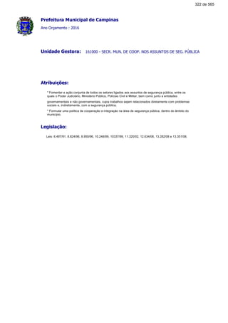 Prefeitura Municipal de Campinas
Ano Orçamento : 2016
161000 - SECR. MUN. DE COOP. NOS ASSUNTOS DE SEG. PÚBLICAUnidade Gestora:
Atribuições:
* Fomentar a ação conjunta de todos os setores ligados aos assuntos de segurança pública, entre os
quais o Poder Judiciário, Ministério Público, Polícias Civil e Militar, bem como junto a entidades
governamentais e não governamentais, cujos trabalhos sejam relacionados diretamente com problemas
sociais e, indiretamente, com a segurança pública;
* Formular uma política de cooperação e integração na área de segurança pública, dentro do âmbito do
município.
Legislação:
Leis: 6.497/91, 8.824/96, 8.950/96, 10.248/99, 10337/99, 11.320/02, 12.634/06, 13.282/08 e 13.351/08.
322 de 565
 