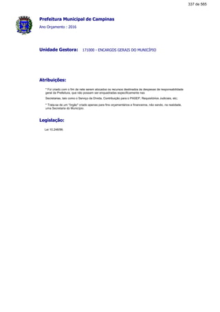 Prefeitura Municipal de Campinas
Ano Orçamento : 2016
171000 - ENCARGOS GERAIS DO MUNICÍPIOUnidade Gestora:
Atribuições:
* Foi criado com o fim de nele serem alocados os recursos destinados às despesas de responsabilidade
geral da Prefeitura, que não possam ser enquadradas especificamente nas
Secretarias, tais como o Serviço da Dívida, Contribuição para o PASEP, Requisitórios Judiciais, etc;
* Trata-se de um "órgão" criado apenas para fins orçamentários e financeiros, não sendo, na realidade,
uma Secretaria do Município.
Legislação:
Lei 10.248/99.
337 de 565
 