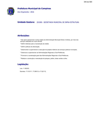 Prefeitura Municipal de Campinas
Ano Orçamento : 2016
201000 - SECRETARIA MUNICIPAL DE INFRA ESTRUTURAUnidade Gestora:
Atribuições:
* Dar apoio operacional a outros órgãos da Administração Municipal Direta e Indireta, por meio dos
serviços realizados em suas oficinas;
* Definir diretrizes para a manutenção da cidade;
* Definir políticas de arborização;
* Desenvolver e supervisionar a execução de projetos relativos aos serviços públicos municipais;
* Gerenciar e supervisionar as Administrações Regionais e Sub-Prefeituras;
* Promover a coordenação geral das Administrações Regionais e Sub-Prefeituras;
* Realizar a construção e manutenção de parques, jardins, áreas verdes e afins.
Legislação:
Leis: 11.563/03.
Decretos: 17.413/11, 17.585/12 e 17.621/12.
345 de 565
 