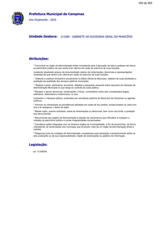 Prefeitura Municipal de Campinas
Ano Orçamento : 2016
211000 - GABINETE DA OUVIDORIA GERAL DO MUNICÍPIOUnidade Gestora:
Atribuições:
* Comunicar ao órgão da administração direta competente para a apuração de todo e qualquer ato lesivo
ao patrimônio público de que venha a ter ciência em razão do exercício de suas funções,
mantendo atualizado arquivo de documentação relativo às reclamações, denúncias e representações
recebidas de que venha a ter ciência em razão do exercício de suas funções;
* Elaborar e publicar trimestral e anualmente no Diário Oficial do Município, relatório de suas atividades e
avaliação da qualidade dos serviços públicos municipais;
* Realizar cursos, seminários, encontros, debates e pesquisas versando sobre assuntos de interesse da
Administração Municipal no que tange ao controle da coisa pública;
* Receber e apurar denúncias, reclamações, críticas, comentários sobre atos considerados ilegais,
arbitrários, desonestos e indecorosos, ou que
contrariem o interesse público, praticados por servidores públicos do Município de Campinas ou agentes
públicos;
* Informar ao interessado as providências adotadas em razão de seu pedido, excepcionados os casos em
que a lei assegurar o dever de sigilo;
* Manter sigilo, quando solicitado, sobre as reclamações ou denúncias, bem como sua fonte, e proteção
aos denunciantes;
* Recomendar aos órgãos da Administração a adoção de mecanismos que dificultem e impeçam a
violação do patrimônio público e outras irregularidades comprovadas;
* Coordenar ações integradas com os diversos órgãos da municipalidade, a fim de encaminhar, de forma
intersetorial, as reclamações dos munícipes que envolvam mais de um órgão da administração direta e
indireta;
* Diligenciar junto às unidades da Administração competentes para prestação e esclarecimento sobre os
atos praticados ou de sua responsabilidade, objeto de reclamações ou pedidos de informação.
Legislação:
Lei: 12.056/04.
355 de 565
 