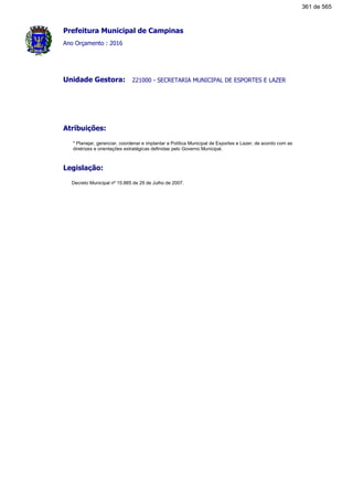 Prefeitura Municipal de Campinas
Ano Orçamento : 2016
221000 - SECRETARIA MUNICIPAL DE ESPORTES E LAZERUnidade Gestora:
Atribuições:
* Planejar, gerenciar, coordenar e implantar a Política Municipal de Esportes e Lazer, de acordo com as
diretrizes e orientações estratégicas definidas pelo Governo Municipal.
Legislação:
Decreto Municipal nº 15.885 de 29 de Julho de 2007.
361 de 565
 
