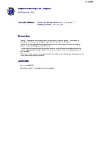 Prefeitura Municipal de Campinas
Ano Orçamento : 2016
231000 - SECRETARIA MUNICIPAL DO VERDE E DO
DESENVOLVIMENTO SUSTENTÁVEL
Unidade Gestora:
Atribuições:
* Definir e implementar programas e projetos na área de meio ambiente; estudar e propor áreas de
proteção ambiental e de recomposição de vegetação ciliar no âmbito do Município;
* Avaliar as políticas públicas com influência no Município, em especial quanto ao impacto ambiental;
formular e propor um Código Municipal Ambiental;
* Sugerir instrumentos de melhoria da qualidade ambiental; promover a articulação e a integração dos
diversos órgãos da administração nos três níveis de governo, no que concerne as ações de defesa do
meio ambiente;
* Promover estudos, normas e padrões de planejamento ambiental; formular e propor alterações e normas
quanto a estudos de impacto ambiental.
Legislação:
Lei: 9.811 de 23/07/98.
Decreto Municipal nº 16.530 de 29 de Dezembro de 2008.
378 de 565
 