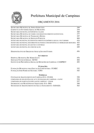 Prefeitura Municipal de Campinas
ORÇAMENTO 2016
SECRETARIA MUNICIPAL DE INFRA-ESTRUTURA 344
GABINETE DA OUVIDORIA GERAL DO MUNICÍPIO 354
SECRETARIA MUNICIPAL DE ESPORTES E LAZER 360
SECRETARIA MUNICIPAL DO VERDE E DO DESENVOLVIMENTO SUSTENTÁVEL 377
SECRETARIA MUNICIPAL DE TRABALHO E RENDA 397
SECRETARIA MUNICIPAL DE SERVIÇOS PÚBLICOS 404
SECRETARIA MUNICIPAL DE DESENVOLVIMENTO ECONÔMICO, SOCIAL E DE TURISMO 416
SECRETARIA MUNICIPAL DOS DIREITOS DA PESSOA COM DEFICIÊNCIA E MOBILIDADE REDUZIDA 435
SECRETARIA MUNICIPAL DE GESTÃO E CONTROLE 443
SECRETARIA MUNICIPAL DE COMUNICAÇÃO 449
DEMONSTRATIVO DE ORIGEM DE APLICAÇÕES DOS FUNDOS 456
AUTARQUIAS
HOSPITAL MUNICIPAL DR. MÁRIO GATTI 476
SERVIÇOS TÉCNICOS GERAIS - SETEC 484
INSTITUTO DE PREVIDÊNCIA SOCIAL DO MUNICÍPIO DE CAMPINAS - CAMPREV 495
FUNDAÇÕES
FUNDAÇÃO MUNICIPAL PARA EDUCAÇÃO COMUNITÁRIA - FUMEC 532
FUNDAÇÃO JOSÉ PEDRO DE OLIVEIRA - FJPO 543
EMPRESAS
CENTRAIS DE ABASTECIMENTO DE CAMPINAS S/A - CEASA 550
COMPANHIA DE DES.DO PÓLO DE ALTA TECNOLOGIA DE CAMPINAS – CIATEC 554
COMPANHIA DE HABITAÇÃO POPULAR DE CAMPINAS – COHAB 557
INFORMÁTICA DE MUNICÍPIOS DE ASSOCIADOS S/A - IMA 560
SOCIEDADE DE ABASTECIMENTO DE ÁGUA E SANEAMENTO - SANASA 563
 