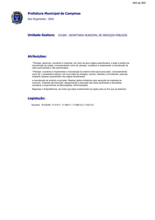 Prefeitura Municipal de Campinas
Ano Orçamento : 2016
251000 - SECRETARIA MUNICIPAL DE SERVIÇOS PÚBLICOSUnidade Gestora:
Atribuições:
* Planejar, gerenciar, coordenar e implantar, por meio de seus órgãos subordinados, a ação e política de
manutenção da cidade, compreendendo como tal: planejar, coordenar e implementar a manutenção de
viário pavimentado e não pavimentado;
* Planejar, coordenar e implementar a manutenção do sistema hidro-plúvio-escoador, compreendendo
como tal o subsistema natural, com sua malha de córregos, riachos, ribeirões e microbacias; executar,
mediante repasse orçamentário dos órgãos beneficiados,
a manutenção de próprios municipais. Realizar pleitos licitatórios para aquisição de materiais de
consumo, materiais permanentes, equipamentos e execução das obras pertinentes à Secretária;
coordenar e supervisionar as Macroregiões, Administrações
Regionais e Subprefeituras, de modo que estas implementem as ações para os fins que se destinam.
Legislação:
Decretos 16.532/08, 17.413/11, 17.484/11, 17.585/12 e 17.621/12.
405 de 565
 